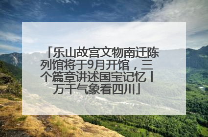 乐山故宫文物南迁陈列馆将于9月开馆，三个篇章讲述国宝记忆丨万千气象看四川