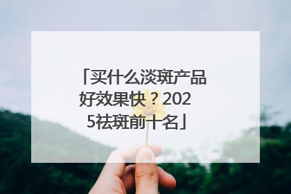 买什么淡斑产品好效果快？2025祛斑前十名