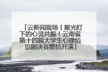 云新闻现场丨聚光灯下的心灵共振！云南省第十四届大学生心理情景剧决赛燃情开演