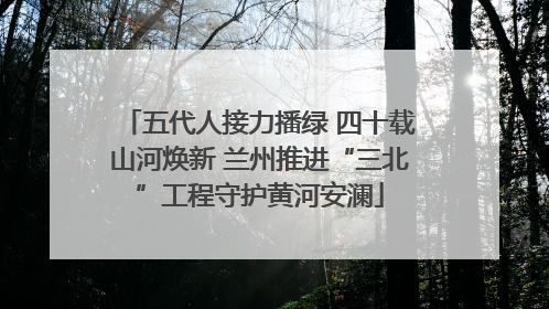 五代人接力播绿 四十载山河焕新 兰州推进“三北”工程守护黄河安澜