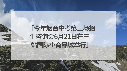 今年烟台中考第三场招生咨询会6月21日在三站国际小商品城举行