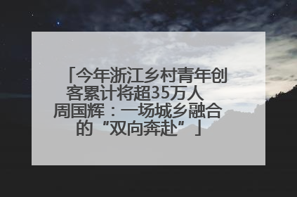 今年浙江乡村青年创客累计将超35万人 周国辉：一场城乡融合的“双向奔赴”