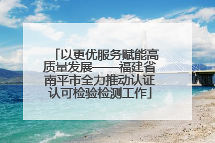 以更优服务赋能高质量发展——福建省南平市全力推动认证认可检验检测工作