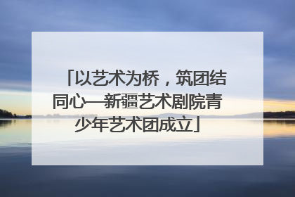 以艺术为桥，筑团结同心—新疆艺术剧院青少年艺术团成立