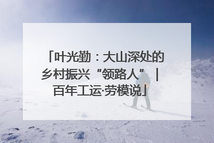 叶光勤：大山深处的乡村振兴“领路人”｜百年工运·劳模说