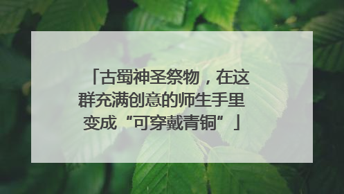 古蜀神圣祭物，在这群充满创意的师生手里变成“可穿戴青铜”