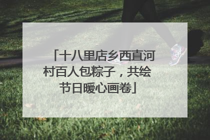 十八里店乡西直河村百人包粽子，共绘节日暖心画卷