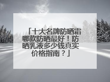 十大名牌防晒霜哪款防晒最好！防晒乳液多少钱真实价格指南？