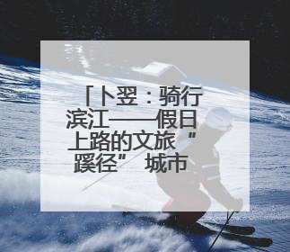 卜翌：骑行滨江——假日上路的文旅“蹊径” 城市形象的“低速凝视”