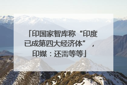 印国家智库称“印度已成第四大经济体”，印媒：还需等等