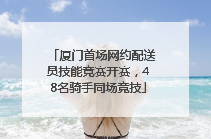 厦门首场网约配送员技能竞赛开赛，48名骑手同场竞技