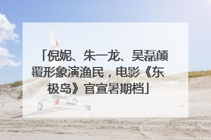 倪妮、朱一龙、吴磊颠覆形象演渔民，电影《东极岛》官宣暑期档