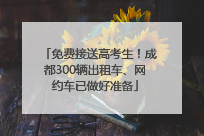 免费接送高考生！成都300辆出租车、网约车已做好准备