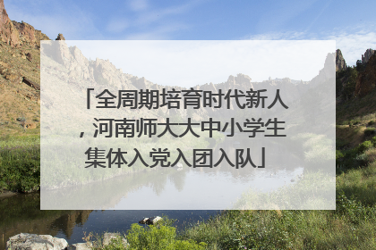 全周期培育时代新人，河南师大大中小学生集体入党入团入队