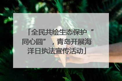 全民共绘生态保护“同心圆”，青岛开展海洋日执法宣传活动