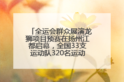 全运会群众展演龙狮项目预赛在扬州江都启幕，全国33支运动队320名运动员“龙争狮斗”