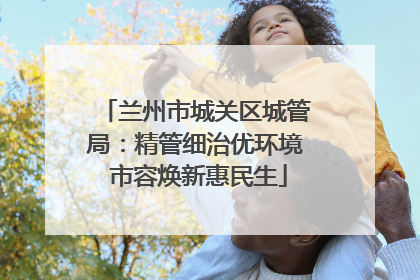 兰州市城关区城管局：精管细治优环境 市容焕新惠民生