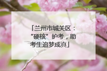 兰州市城关区：“硬核”护考，助考生追梦成真