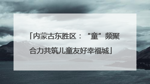 内蒙古东胜区：“童”频聚合力共筑儿童友好幸福城