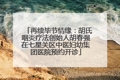 再续毕节情缘：胡氏咽炎疗法创始人胡春强在七星关区中医妇幼集团医院预约开诊