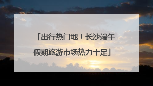 出行热门地！长沙端午假期旅游市场热力十足