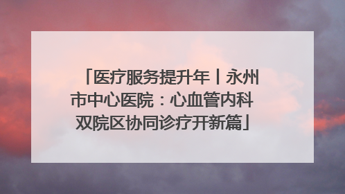 医疗服务提升年丨永州市中心医院：心血管内科双院区协同诊疗开新篇