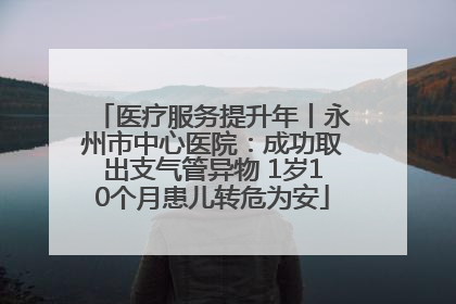 医疗服务提升年丨永州市中心医院：成功取出支气管异物 1岁10个月患儿转危为安