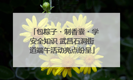 包粽子・制香囊・学安全知识 武昌石洞街道端午活动亮点纷呈