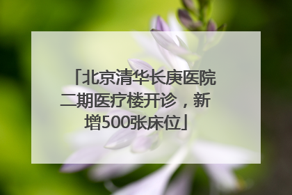 北京清华长庚医院二期医疗楼开诊，新增500张床位