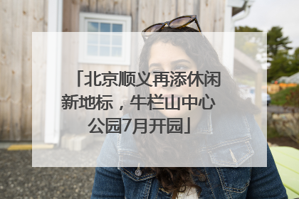 北京顺义再添休闲新地标，牛栏山中心公园7月开园