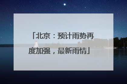 北京：预计雨势再度加强，最新雨情