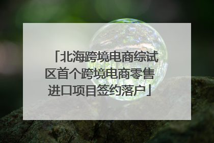 北海跨境电商综试区首个跨境电商零售进口项目签约落户
