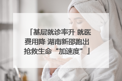 基层就诊率升 就医费用降 湖南新邵跑出抢救生命“加速度”