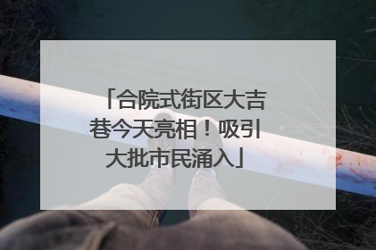 合院式街区大吉巷今天亮相！吸引大批市民涌入