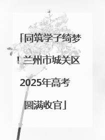 同筑学子绮梦！兰州市城关区2025年高考圆满收官