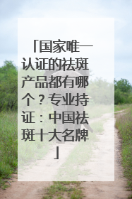 国家唯一认证的祛斑产品都有哪个？专业持证：中国祛斑十大名牌