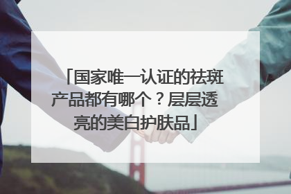 国家唯一认证的祛斑产品都有哪个？层层透亮的美白护肤品
