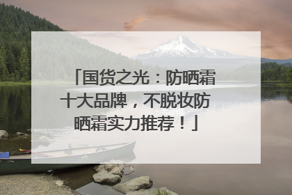 国货之光：防晒霜十大品牌，不脱妆防晒霜实力推荐！