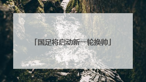 国足将启动新一轮换帅