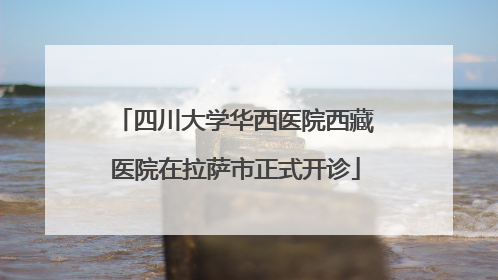四川大学华西医院西藏医院在拉萨市正式开诊