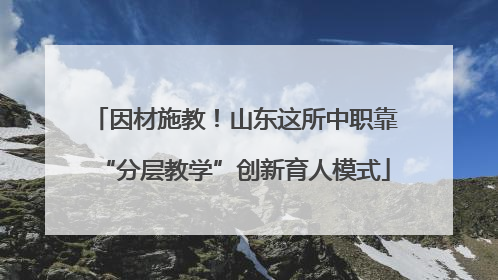因材施教！山东这所中职靠“分层教学”创新育人模式