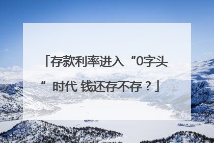存款利率进入“0字头”时代 钱还存不存？