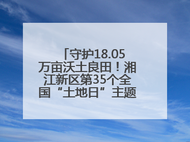 守护18.05万亩沃土良田！湘江新区第35个全国“土地日”主题宣传活动看点多