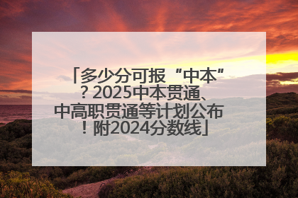 多少分可报“中本”？2025中本贯通、中高职贯通等计划公布！附2024分数线