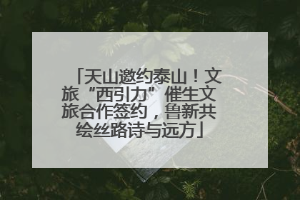 天山邀约泰山！文旅“西引力”催生文旅合作签约，鲁新共绘丝路诗与远方