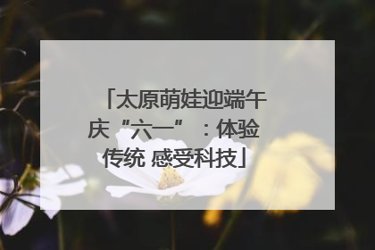 太原萌娃迎端午庆“六一”：体验传统 感受科技