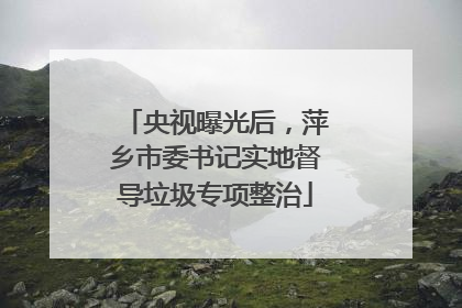 央视曝光后，萍乡市委书记实地督导垃圾专项整治