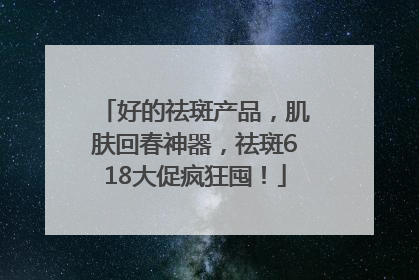 好的祛斑产品，肌肤回春神器，祛斑618大促疯狂囤！
