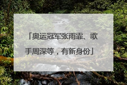 奥运冠军张雨霏、歌手周深等，有新身份