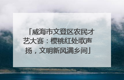 威海市文登区农民才艺大赛：樱桃红处歌声扬，文明新风满乡间